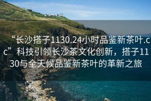 “長(zhǎng)沙搭子1130.24小時(shí)品鑒新茶葉.cc”科技引領(lǐng)長(zhǎng)沙茶文化創(chuàng)新，搭子1130與全天候品鑒新茶葉的革新之旅