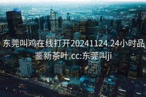 東莞叫雞在線打開20241124.24小時品鑒新茶葉.cc:東莞叫ji