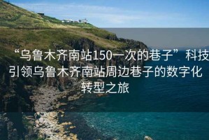 “烏魯木齊南站150一次的巷子”科技引領(lǐng)烏魯木齊南站周邊巷子的數(shù)字化轉(zhuǎn)型之旅