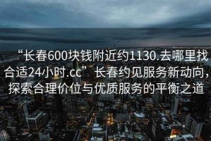 “長(zhǎng)春600塊錢附近約1130.去哪里找合適24小時(shí).cc”長(zhǎng)春約見(jiàn)服務(wù)新動(dòng)向，探索合理價(jià)位與優(yōu)質(zhì)服務(wù)的平衡之道