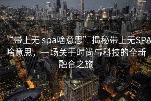 “帶上無(wú) spa啥意思”揭秘帶上無(wú)SPA啥意思，一場(chǎng)關(guān)于時(shí)尚與科技的全新融合之旅