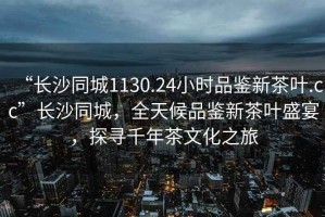 “長沙同城1130.24小時品鑒新茶葉.cc”長沙同城，全天候品鑒新茶葉盛宴，探尋千年茶文化之旅