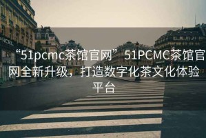 “51pcmc茶館官網(wǎng)”51PCMC茶館官網(wǎng)全新升級，打造數(shù)字化茶文化體驗平臺