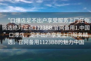 “口爆店足不出戶享受服務(wù)上門任你挑選絕對正點1123BB.官網(wǎng)備用1.中國”口爆店，足不出戶享受上門服務(wù)精選，官網(wǎng)備用1123BB的魅力中國