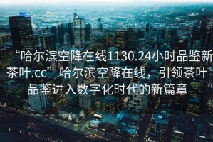“哈爾濱空降在線1130.24小時品鑒新茶葉.cc”哈爾濱空降在線，引領茶葉品鑒進入數(shù)字化時代的新篇章