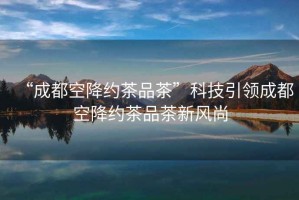 “成都空降約茶品茶”科技引領(lǐng)成都空降約茶品茶新風(fēng)尚