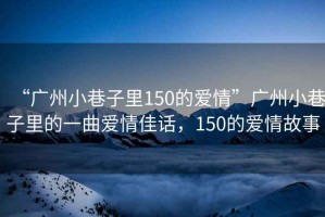 “廣州小巷子里150的愛(ài)情”廣州小巷子里的一曲愛(ài)情佳話，150的愛(ài)情故事