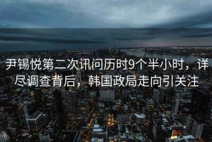 尹錫悅第二次訊問歷時(shí)9個(gè)半小時(shí)，詳盡調(diào)查背后，韓國政局走向引關(guān)注