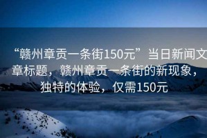 “贛州章貢一條街150元”當(dāng)日新聞文章標(biāo)題，贛州章貢一條街的新現(xiàn)象，獨(dú)特的體驗(yàn)，僅需150元