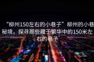 “柳州150左右的小巷子”柳州的小巷秘境，探尋那些藏于繁華中的150米左右的巷子