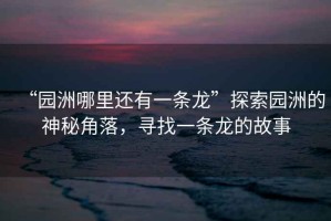 “園洲哪里還有一條龍”探索園洲的神秘角落，尋找一條龍的故事