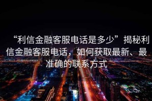 “利信金融客服電話是多少”揭秘利信金融客服電話，如何獲取最新、最準(zhǔn)確的聯(lián)系方式