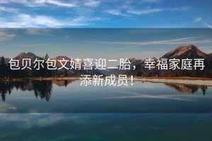 包貝爾包文婧喜迎二胎，幸福家庭再添新成員！