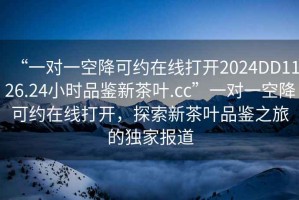 “一對一空降可約在線打開2024DD1126.24小時品鑒新茶葉.cc”一對一空降可約在線打開，探索新茶葉品鑒之旅的獨家報道