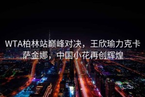 WTA柏林站巔峰對(duì)決，王欣瑜力克卡薩金娜，中國小花再創(chuàng)輝煌