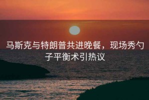 馬斯克與特朗普共進(jìn)晚餐，現(xiàn)場(chǎng)秀勺子平衡術(shù)引熱議