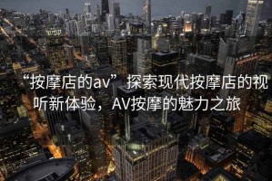 “按摩店的av”探索現(xiàn)代按摩店的視聽新體驗(yàn)，AV按摩的魅力之旅