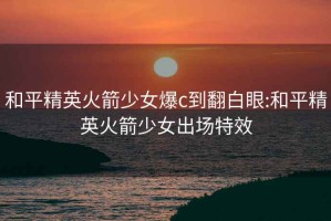 和平精英火箭少女爆c到翻白眼:和平精英火箭少女出場特效