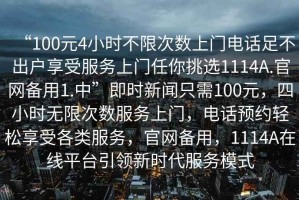 “100元4小時(shí)不限次數(shù)上門電話足不出戶享受服務(wù)上門任你挑選1114A.官網(wǎng)備用1.中”即時(shí)新聞只需100元，四小時(shí)無限次數(shù)服務(wù)上門，電話預(yù)約輕松享受各類服務(wù)，官網(wǎng)備用，1114A在線平臺引領(lǐng)新時(shí)代服務(wù)模式