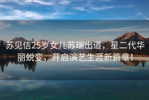 蘇見信25歲女兒蘇瑞出道，星二代華麗蛻變，開啟演藝生涯新篇章！