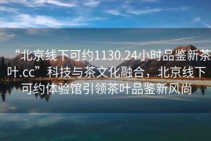 “北京線下可約1130.24小時(shí)品鑒新茶葉.cc”科技與茶文化融合，北京線下可約體驗(yàn)館引領(lǐng)茶葉品鑒新風(fēng)尚