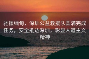 馳援緬甸，深圳公益救援隊(duì)圓滿完成任務(wù)，安全抵達(dá)深圳，彰顯人道主義精神