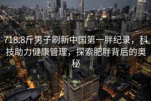 718.8斤男子刷新中國(guó)第一胖紀(jì)錄，科技助力健康管理，探索肥胖背后的奧秘