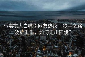 馬嘉祺大白嗓引網(wǎng)友熱議，歌手之路波折重重，如何走出困境？