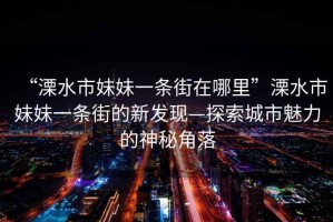 “溧水市妹妹一條街在哪里”溧水市妹妹一條街的新發(fā)現(xiàn)—探索城市魅力的神秘角落