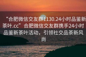 “合肥微信交友群1130.24小時品鑒新茶葉.cc”合肥微信交友群攜手24小時品鑒新茶葉活動，引領(lǐng)社交品茶新風尚