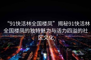 “91快活林全國樓鳳”揭秘91快活林全國樓鳳的獨特魅力與活力四溢的社區(qū)文化
