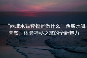 “西域水舞套餐是做什么”西域水舞套餐，體驗(yàn)神秘之旅的全新魅力