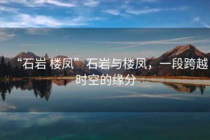 “石巖 樓鳳”石巖與樓鳳，一段跨越時空的緣分