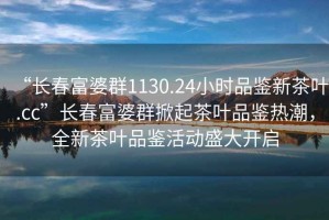 “長(zhǎng)春富婆群1130.24小時(shí)品鑒新茶葉.cc”長(zhǎng)春富婆群掀起茶葉品鑒熱潮，全新茶葉品鑒活動(dòng)盛大開(kāi)啟