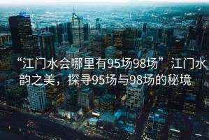 “江門水會哪里有95場98場”江門水韻之美，探尋95場與98場的秘境