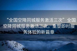 “全國空降同城服務(wù)激活三次”全國空降同城服務(wù)激活三次，重塑即時服務(wù)體驗的新篇章