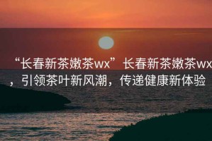 “長春新茶嫩茶wx”長春新茶嫩茶wx，引領(lǐng)茶葉新風潮，傳遞健康新體驗