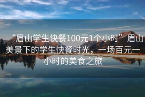 “眉山學(xué)生快餐100元1個(gè)小時(shí)”眉山美景下的學(xué)生快餐時(shí)光，一場(chǎng)百元一小時(shí)的美食之旅