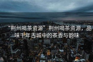 “荊州喝茶資源”荊州喝茶資源，品味千年古城中的茶香與韻味