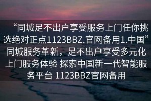 “同城足不出戶享受服務上門任你挑選絕對正點1123BBZ.官網(wǎng)備用1.中國”同城服務革新，足不出戶享受多元化上門服務體驗 探索中國新一代智能服務平臺 1123BBZ官網(wǎng)備用
