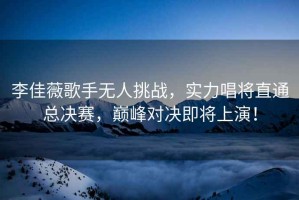 李佳薇歌手無(wú)人挑戰(zhàn)，實(shí)力唱將直通總決賽，巔峰對(duì)決即將上演！
