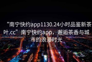 “南寧快約app1130.24小時品鑒新茶葉.cc”南寧快約app，邂逅茶香與城市的浪漫時光