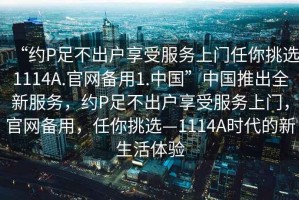 “約P足不出戶享受服務(wù)上門任你挑選1114A.官網(wǎng)備用1.中國”中國推出全新服務(wù)，約P足不出戶享受服務(wù)上門，官網(wǎng)備用，任你挑選—1114A時代的新生活體驗