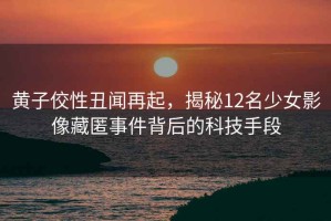 黃子佼性丑聞再起，揭秘12名少女影像藏匿事件背后的科技手段