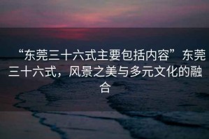 “東莞三十六式主要包括內(nèi)容”東莞三十六式，風(fēng)景之美與多元文化的融合