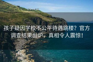 孩子疑因?qū)W校不公平待遇跳樓？官方調(diào)查結(jié)果出爐，真相令人震驚！