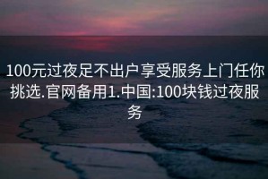 100元過(guò)夜足不出戶享受服務(wù)上門任你挑選.官網(wǎng)備用1.中國(guó):100塊錢過(guò)夜服務(wù)