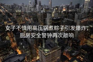 女子不慎用高壓鍋煮粽子引發(fā)爆炸，廚房安全警鐘再次敲響