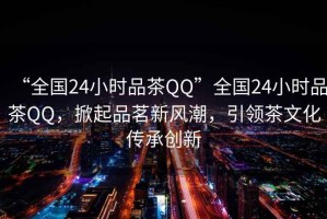 “全國24小時品茶QQ”全國24小時品茶QQ，掀起品茗新風(fēng)潮，引領(lǐng)茶文化傳承創(chuàng)新
