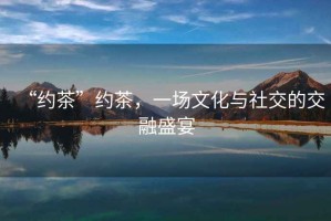 “約茶”約茶，一場文化與社交的交融盛宴